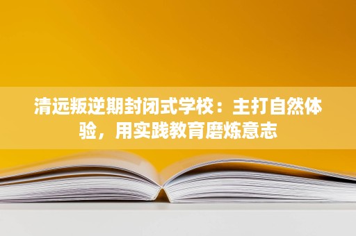 清远叛逆期封闭式学校:主打自然体验,用实践教育磨炼意志 清远叛逆期封闭式学校:主打自然体验,用实践教育磨炼意志