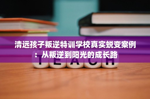 清远孩子叛逆特训学校真实蜕变案例:从叛逆到阳光的成长路 清远孩子叛逆特训学校真实蜕变案例:从叛逆到阳光的成长路