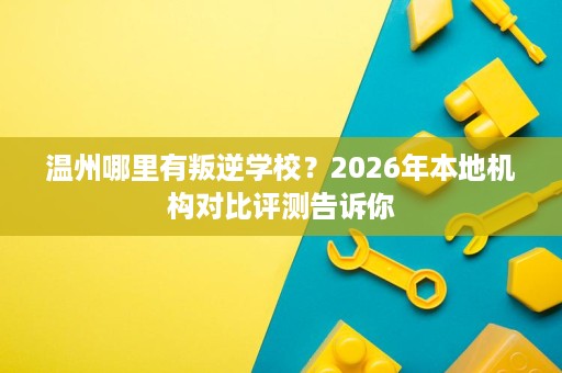 温州哪里有叛逆学校？2026年本地机构对比评测告诉你