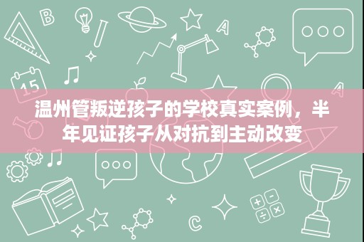 温州管叛逆孩子的学校真实案例,半年见证孩子从对抗到主动改变 温州管叛逆孩子的学校真实案例,半年见证孩子从对抗到主动改变