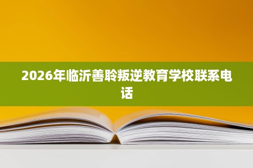 2026年临沂善聆叛逆教育学校联系电话 2026年临沂善聆叛逆教育学校联系电话