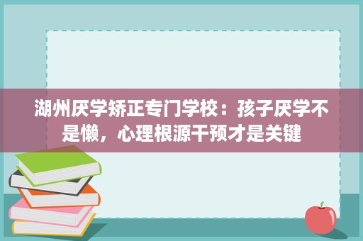 湖州厌学矫正专门学校：孩子厌学不是懒，心理根源干预才是关键
