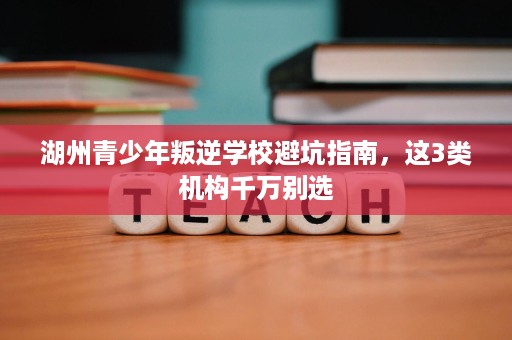 湖州青少年叛逆学校避坑指南,这3类机构千万别选 湖州青少年叛逆学校避坑指南,这3类机构千万别选