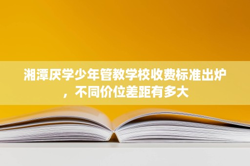 湘潭厌学少年管教学校收费标准出炉，不同价位差距有多大