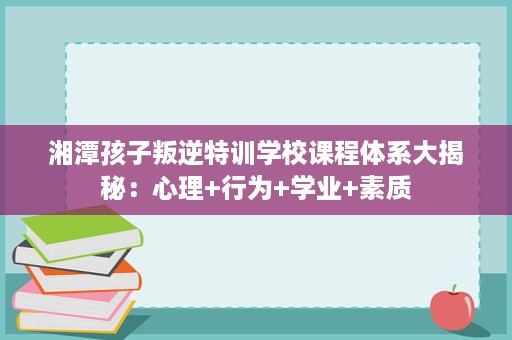 湘潭孩子叛逆特训学校课程体系大揭秘：心理+行为+学业+素质