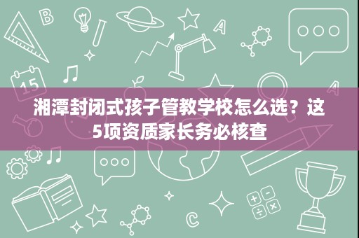 湘潭封闭式孩子管教学校怎么选？这5项资质家长务必核查