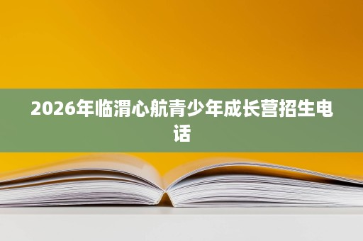 2026年临渭心航青少年成长营招生电话 2026年临渭心航青少年成长营招生电话