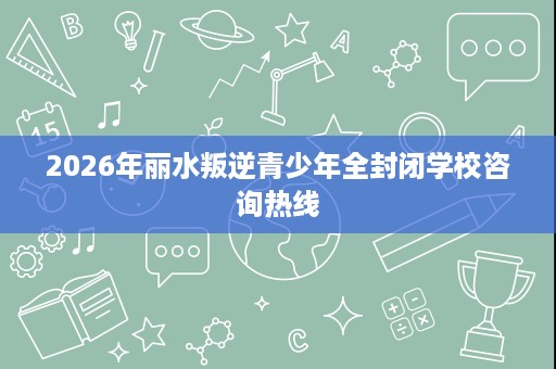 2026年丽水叛逆青少年全封闭学校咨询热线 2026年丽水叛逆青少年全封闭学校咨询热线