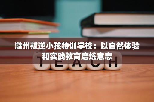 滁州叛逆小孩特训学校：以自然体验和实践教育磨炼意志