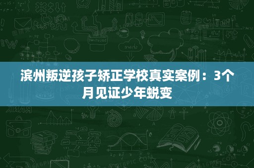 滨州叛逆孩子矫正学校真实案例:3个月见证少年蜕变 滨州叛逆孩子矫正学校真实案例:3个月见证少年蜕变