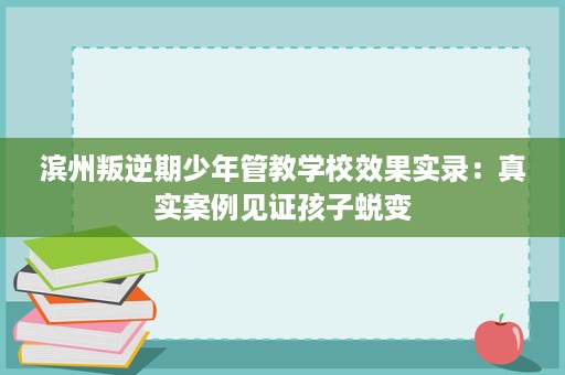 滨州叛逆期少年管教学校效果实录:真实案例见证孩子蜕变 滨州叛逆期少年管教学校效果实录:真实案例见证孩子蜕变