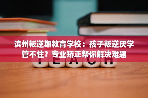 滨州叛逆期教育学校：孩子叛逆厌学管不住？专业矫正帮你解决难题