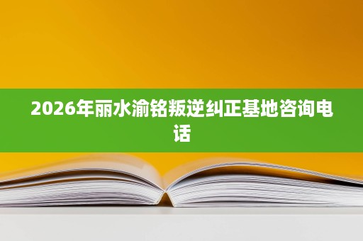 2026年丽水渝铭叛逆纠正基地咨询电话 2026年丽水渝铭叛逆纠正基地咨询电话