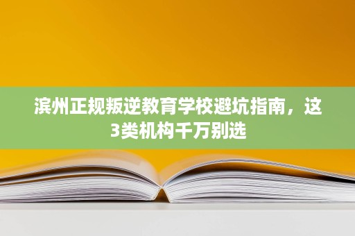 滨州正规叛逆教育学校避坑指南,这3类机构千万别选 滨州正规叛逆教育学校避坑指南,这3类机构千万别选