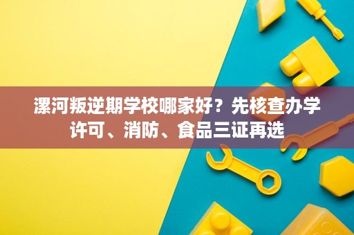 漯河叛逆期学校哪家好？先核查办学许可、消防、食品三证再选