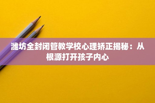 潍坊全封闭管教学校心理矫正揭秘:从根源打开孩子内心 潍坊全封闭管教学校心理矫正揭秘:从根源打开孩子内心
