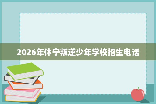 2026年休宁叛逆少年学校招生电话