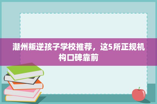 潮州叛逆孩子学校推荐,这5所正规机构口碑靠前 潮州叛逆孩子学校推荐,这5所正规机构口碑靠前