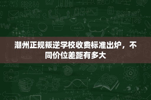 潮州正规叛逆学校收费标准出炉，不同价位差距有多大