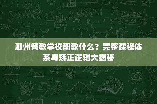 潮州管教学校都教什么?完整课程体系与矫正逻辑大揭秘 潮州管教学校都教什么?完整课程体系与矫正逻辑大揭秘
