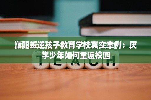 濮阳叛逆孩子教育学校真实案例:厌学少年如何重返校园 濮阳叛逆孩子教育学校真实案例:厌学少年如何重返校园