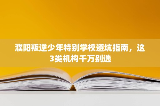 濮阳叛逆少年特别学校避坑指南,这3类机构千万别选 濮阳叛逆少年特别学校避坑指南,这3类机构千万别选