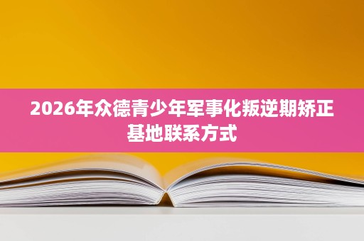 2026年众德青少年军事化叛逆期矫正基地联系方式 2026年众德青少年军事化叛逆期矫正基地联系方式