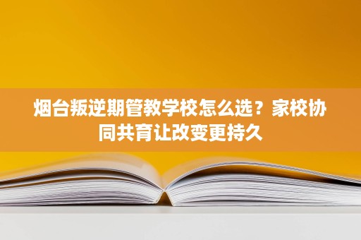 烟台叛逆期管教学校怎么选？家校协同共育让改变更持久