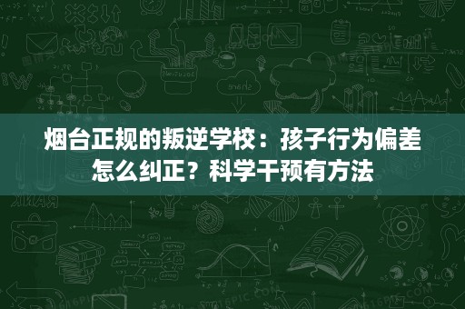 烟台正规的叛逆学校：孩子行为偏差怎么纠正？科学干预有方法