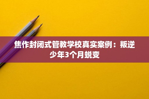 焦作封闭式管教学校真实案例:叛逆少年3个月蜕变 焦作封闭式管教学校真实案例:叛逆少年3个月蜕变