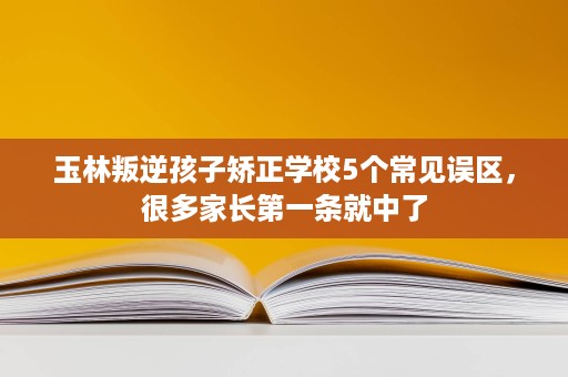 玉林叛逆孩子矫正学校5个常见误区，很多家长第一条就中了