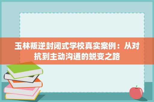 玉林叛逆封闭式学校真实案例:从对抗到主动沟通的蜕变之路 玉林叛逆封闭式学校真实案例:从对抗到主动沟通的蜕变之路