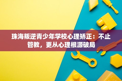 珠海叛逆青少年学校心理矫正:不止管教,更从心理根源破局 珠海叛逆青少年学校心理矫正:不止管教,更从心理根源破局