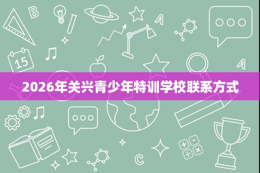 2026年关兴青少年特训学校联系方式 2026年关兴青少年特训学校联系方式