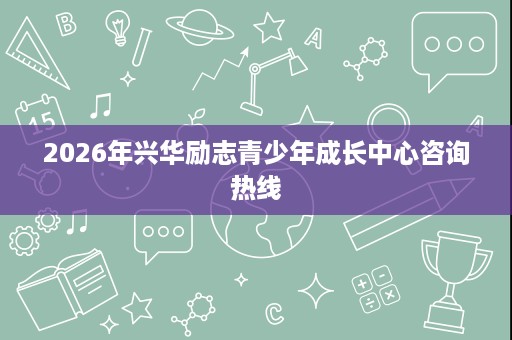 2026年兴华励志青少年成长中心咨询热线 2026年兴华励志青少年成长中心咨询热线