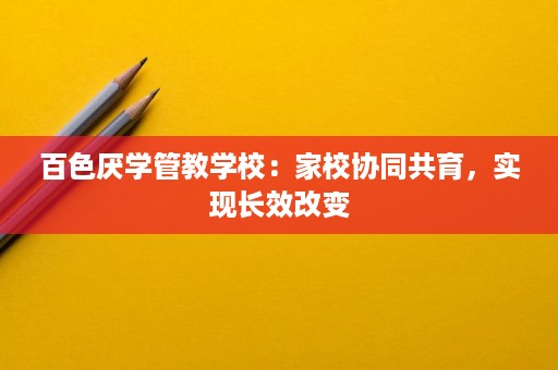 百色厌学管教学校:家校协同共育,实现长效改变 百色厌学管教学校:家校协同共育,实现长效改变