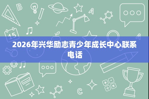 2026年兴华励志青少年成长中心联系电话 2026年兴华励志青少年成长中心联系电话