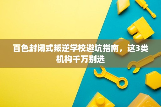 百色封闭式叛逆学校避坑指南,这3类机构千万别选 百色封闭式叛逆学校避坑指南,这3类机构千万别选