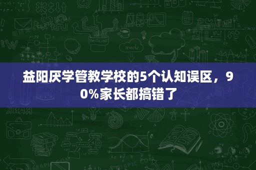 益阳厌学管教学校的5个认知误区，90%家长都搞错了
