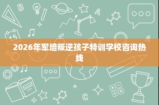 2026年军培叛逆孩子特训学校咨询热线 2026年军培叛逆孩子特训学校咨询热线