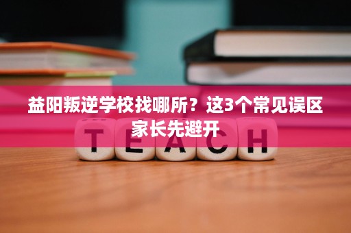 益阳叛逆学校找哪所？这3个常见误区家长先避开