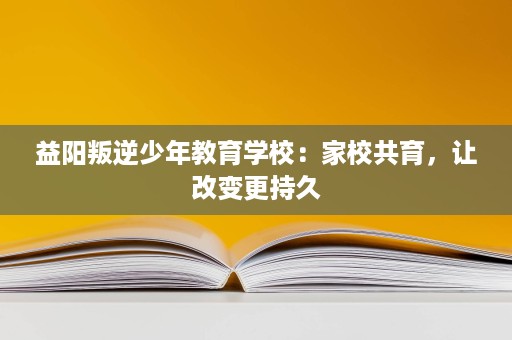 益阳叛逆少年教育学校:家校共育,让改变更持久 益阳叛逆少年教育学校:家校共育,让改变更持久