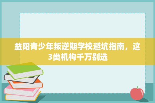 益阳青少年叛逆期学校避坑指南，这3类机构千万别选