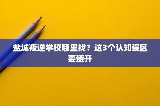盐城叛逆学校哪里找?这3个认知误区要避开 盐城叛逆学校哪里找?这3个认知误区要避开