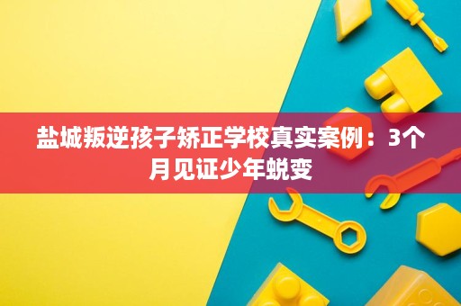 盐城叛逆孩子矫正学校真实案例:3个月见证少年蜕变 盐城叛逆孩子矫正学校真实案例:3个月见证少年蜕变