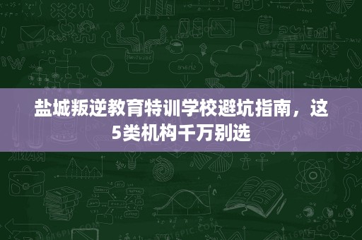 盐城叛逆教育特训学校避坑指南,这5类机构千万别选 盐城叛逆教育特训学校避坑指南,这5类机构千万别选