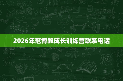 2026年冠博毅成长训练营联系电话 2026年冠博毅成长训练营联系电话