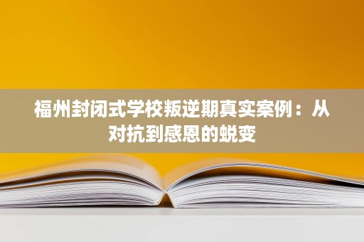 福州封闭式学校叛逆期真实案例:从对抗到感恩的蜕变 福州封闭式学校叛逆期真实案例:从对抗到感恩的蜕变