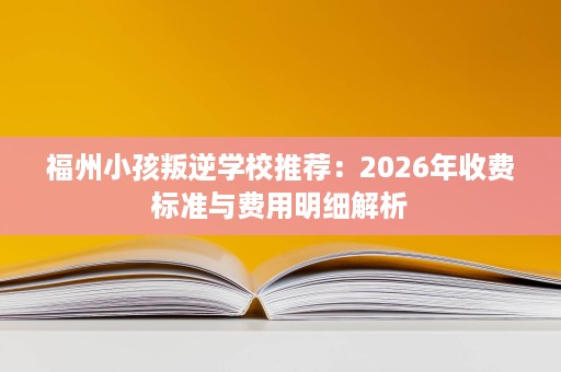 福州小孩叛逆学校推荐:2026年收费标准与费用明细解析 福州小孩叛逆学校推荐:2026年收费标准与费用明细解析