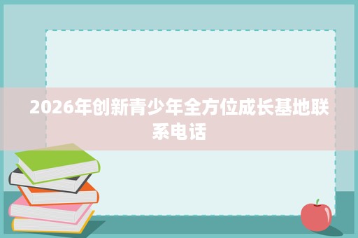 2026年创新青少年全方位成长基地联系电话